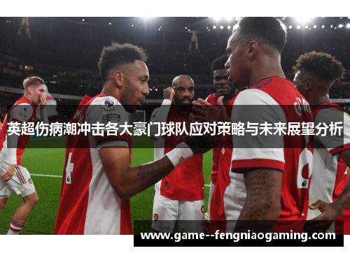 英超伤病潮冲击各大豪门球队应对策略与未来展望分析 英超伤病潮冲击各大豪门球队应对策略与未来展望分析