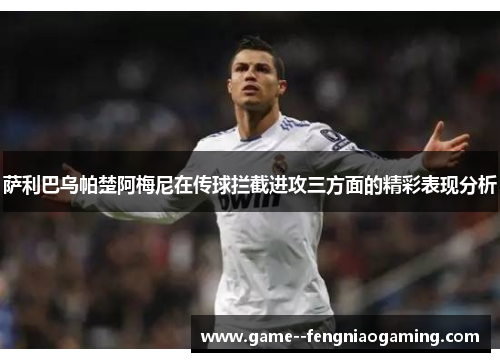 萨利巴乌帕楚阿梅尼在传球拦截进攻三方面的精彩表现分析 萨利巴乌帕楚阿梅尼在传球拦截进攻三方面的精彩表现分析