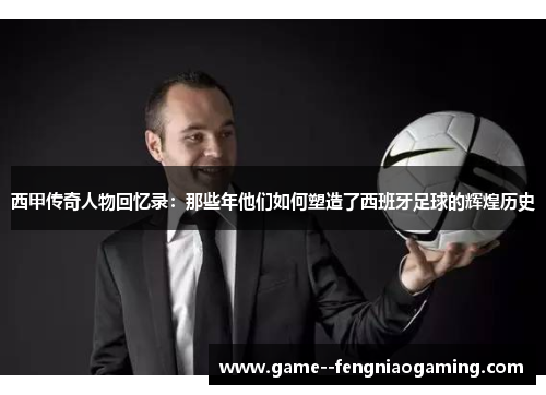 西甲传奇人物回忆录:那些年他们如何塑造了西班牙足球的辉煌历史 西甲传奇人物回忆录:那些年他们如何塑造了西班牙足球的辉煌历史