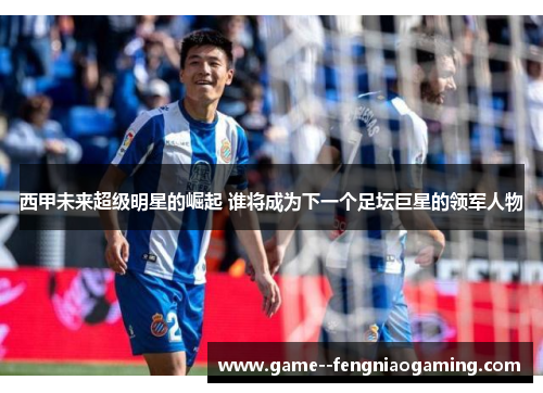 西甲未来超级明星的崛起 谁将成为下一个足坛巨星的领军人物 西甲未来超级明星的崛起 谁将成为下一个足坛巨星的领军人物