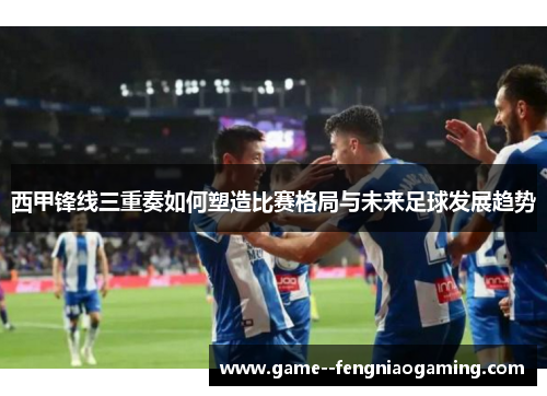 西甲锋线三重奏如何塑造比赛格局与未来足球发展趋势 西甲锋线三重奏如何塑造比赛格局与未来足球发展趋势