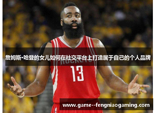 詹姆斯·哈登的女儿如何在社交平台上打造属于自己的个人品牌