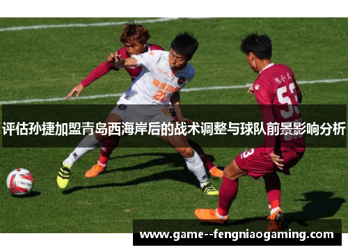 评估孙捷加盟青岛西海岸后的战术调整与球队前景影响分析 评估孙捷加盟青岛西海岸后的战术调整与球队前景影响分析
