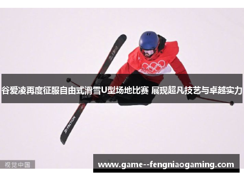 谷爱凌再度征服自由式滑雪U型场地比赛 展现超凡技艺与卓越实力
