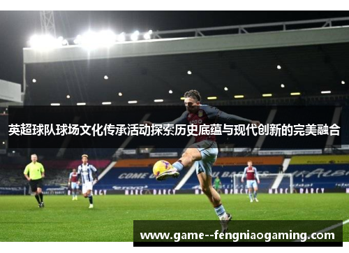 英超球队球场文化传承活动探索历史底蕴与现代创新的完美融合
