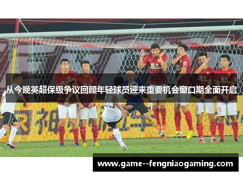 从今晚英超保级争议回顾年轻球员迎来重要机会窗口期全面开启