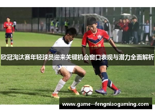 欧冠淘汰赛年轻球员迎来关键机会窗口表现与潜力全面解析 欧冠淘汰赛年轻球员迎来关键机会窗口表现与潜力全面解析