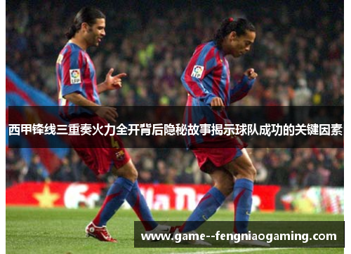 西甲锋线三重奏火力全开背后隐秘故事揭示球队成功的关键因素 西甲锋线三重奏火力全开背后隐秘故事揭示球队成功的关键因素