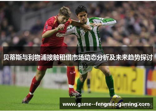 贝蒂斯与利物浦接触租借市场动态分析及未来趋势探讨