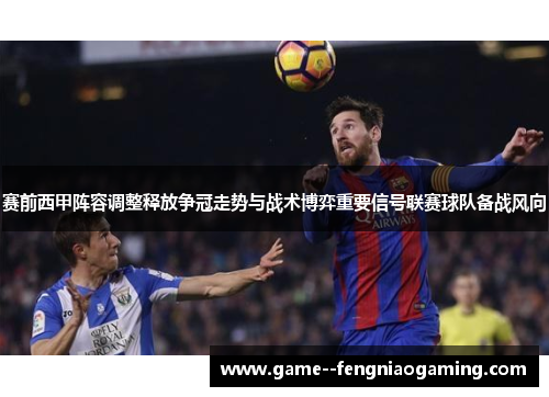 赛前西甲阵容调整释放争冠走势与战术博弈重要信号联赛球队备战风向 赛前西甲阵容调整释放争冠走势与战术博弈重要信号联赛球队备战风向