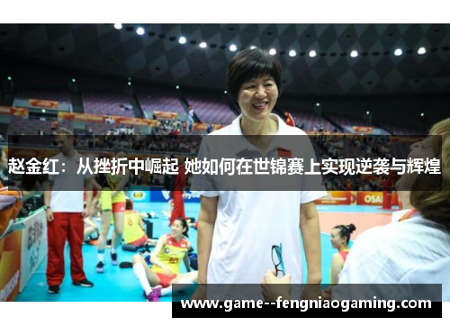 赵金红:从挫折中崛起 她如何在世锦赛上实现逆袭与辉煌 赵金红:从挫折中崛起 她如何在世锦赛上实现逆袭与辉煌