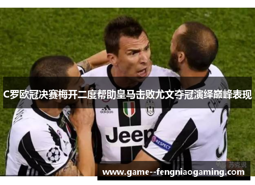 C罗欧冠决赛梅开二度帮助皇马击败尤文夺冠演绎巅峰表现 C罗欧冠决赛梅开二度帮助皇马击败尤文夺冠演绎巅峰表现