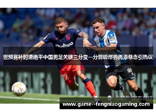 世预赛补时遭绝平中国男足关键三分变一分晋级形势再添悬念引热议 世预赛补时遭绝平中国男足关键三分变一分晋级形势再添悬念引热议