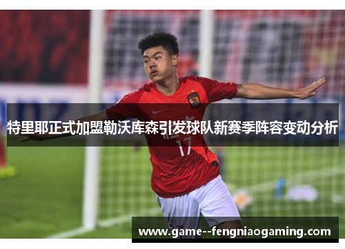 特里耶正式加盟勒沃库森引发球队新赛季阵容变动分析