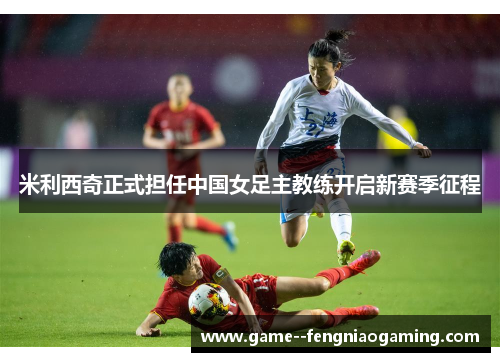 米利西奇正式担任中国女足主教练开启新赛季征程