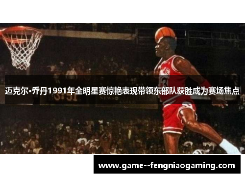 迈克尔·乔丹1991年全明星赛惊艳表现带领东部队获胜成为赛场焦点