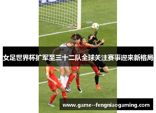 女足世界杯扩军至三十二队全球关注赛事迎来新格局 女足世界杯扩军至三十二队全球关注赛事迎来新格局