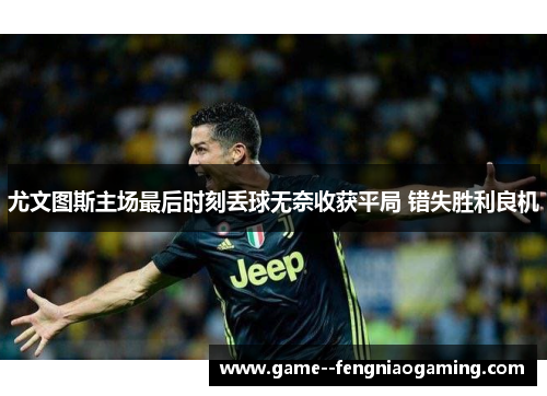 尤文图斯主场最后时刻丢球无奈收获平局 错失胜利良机