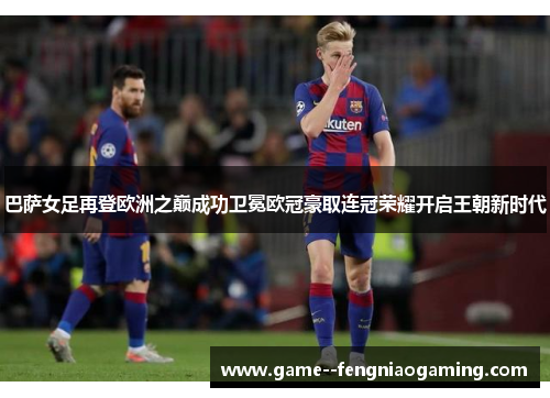 巴萨女足再登欧洲之巅成功卫冕欧冠豪取连冠荣耀开启王朝新时代 巴萨女足再登欧洲之巅成功卫冕欧冠豪取连冠荣耀开启王朝新时代