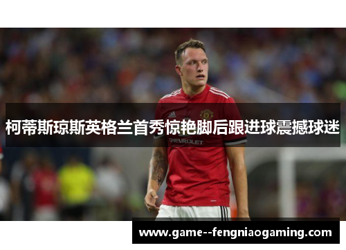 柯蒂斯琼斯英格兰首秀惊艳脚后跟进球震撼球迷 柯蒂斯琼斯英格兰首秀惊艳脚后跟进球震撼球迷