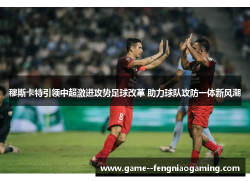 穆斯卡特引领中超激进攻势足球改革 助力球队攻防一体新风潮 穆斯卡特引领中超激进攻势足球改革 助力球队攻防一体新风潮
