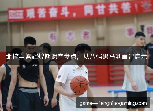 北控男篮辉煌期遗产盘点,从八强黑马到重建启示 北控男篮辉煌期遗产盘点,从八强黑马到重建启示