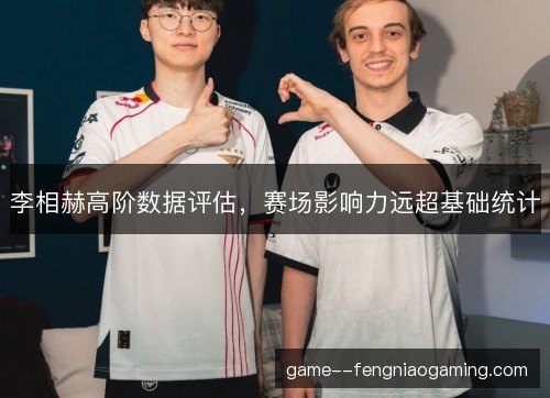 李相赫高阶数据评估，赛场影响力远超基础统计
