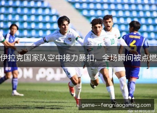 伊拉克国家队空中接力暴扣，全场瞬间被点燃